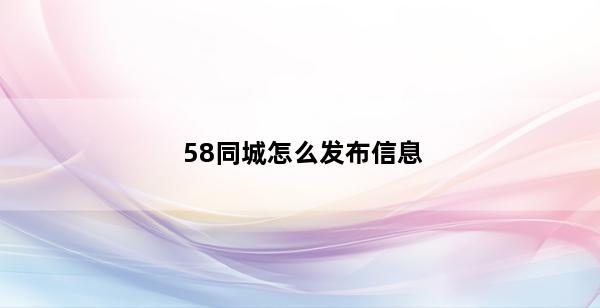 58同城怎么发布信息(58同城怎么发布信息手机)