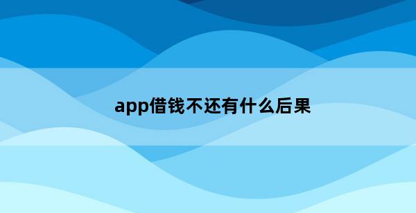 app借钱不还有什么后果(app借钱还不上怎么办)