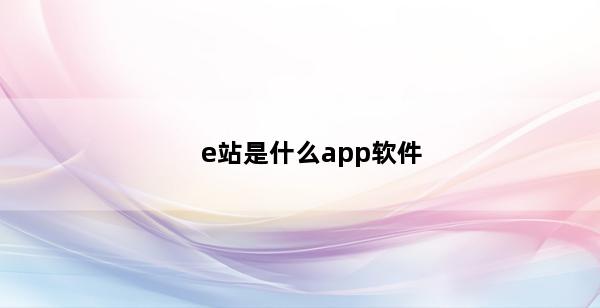 e站是什么app软件(p站是什么app软件)