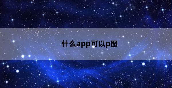 什么app可以p图(什么app可以p图写字)