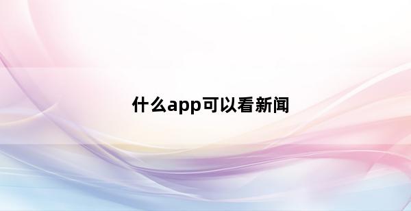 什么app可以看新闻(什么APP可以看新闻直播)